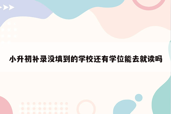 小升初补录没填到的学校还有学位能去就读吗