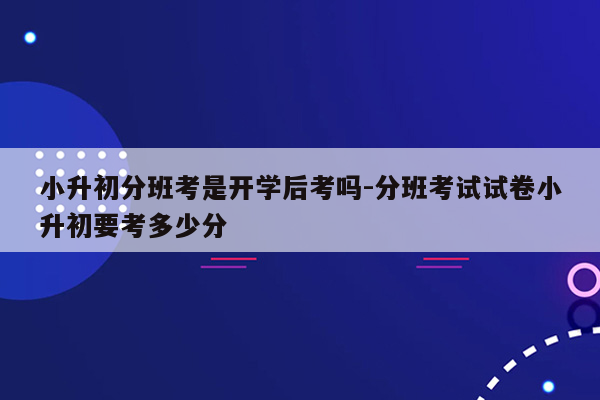 小升初分班考是开学后考吗-分班考试试卷小升初要考多少分