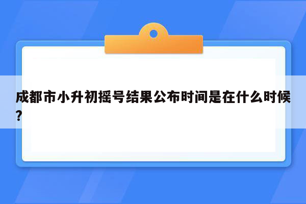 成都市小升初摇号结果公布时间是在什么时候?