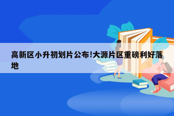 高新区小升初划片公布!大源片区重磅利好落地