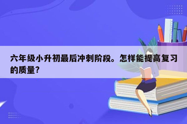 六年级小升初最后冲刺阶段。怎样能提高复习的质量?