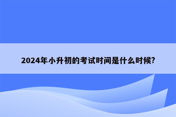 2024年小升初的考试时间是什么时候?