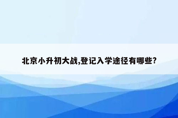 北京小升初大战,登记入学途径有哪些?