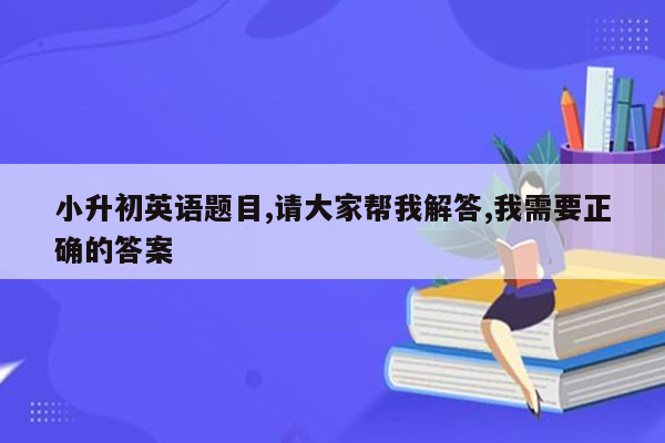 小升初英语题目,请大家帮我解答,我需要正确的答案