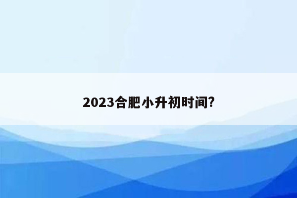 2023合肥小升初时间?