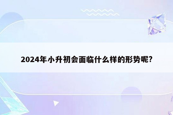 2024年小升初会面临什么样的形势呢?