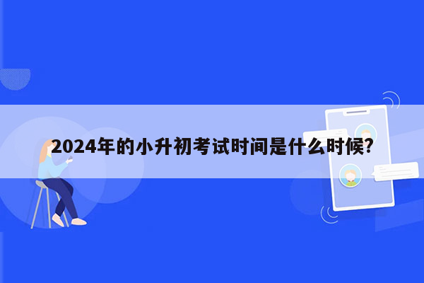 2024年的小升初考试时间是什么时候?