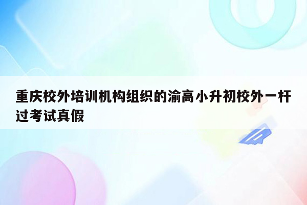 重庆校外培训机构组织的渝高小升初校外一杆过考试真假