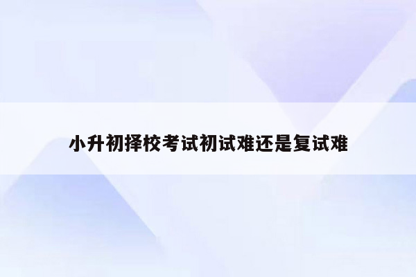 小升初择校考试初试难还是复试难