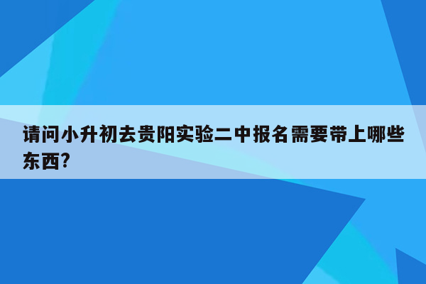 请问小升初去贵阳实验二中报名需要带上哪些东西?