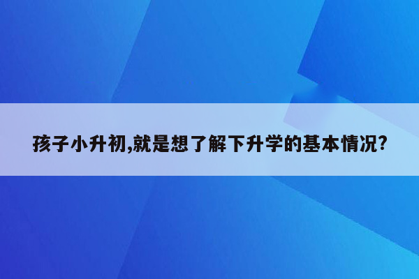 孩子小升初,就是想了解下升学的基本情况?