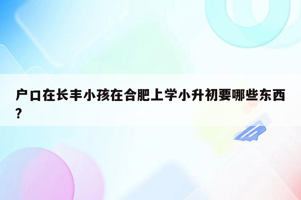 户口在长丰小孩在合肥上学小升初要哪些东西?