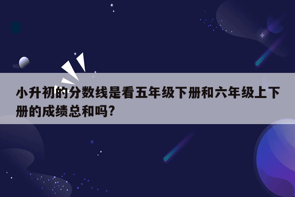 小升初的分数线是看五年级下册和六年级上下册的成绩总和吗?