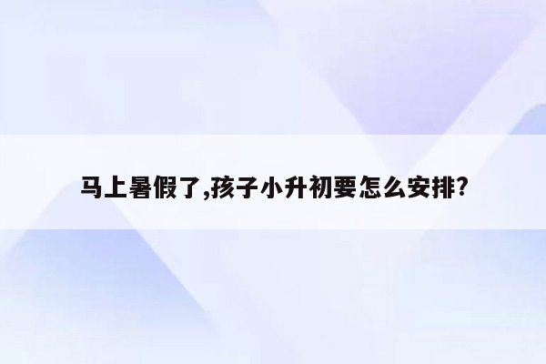 马上暑假了,孩子小升初要怎么安排?