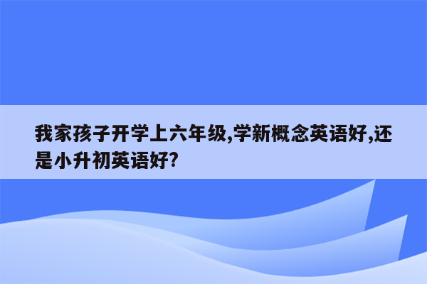 我家孩子开学上六年级,学新概念英语好,还是小升初英语好?