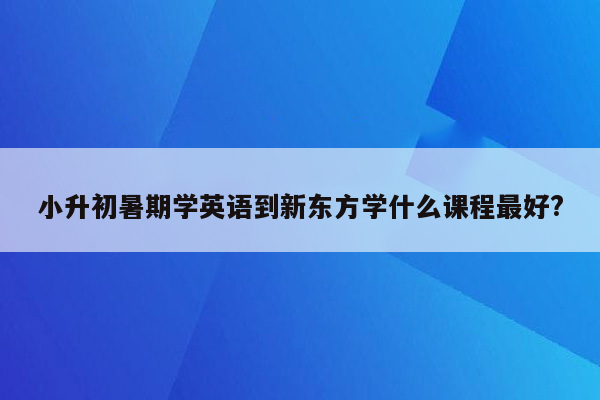 小升初暑期学英语到新东方学什么课程最好?