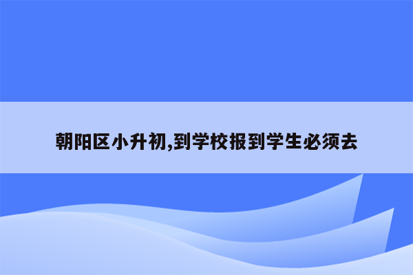 朝阳区小升初,到学校报到学生必须去