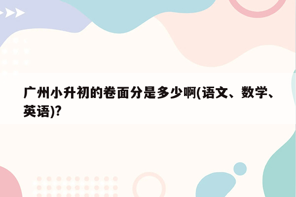 广州小升初的卷面分是多少啊(语文、数学、英语)?