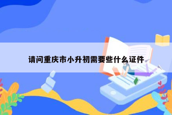 请问重庆市小升初需要些什么证件