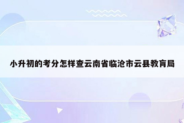 小升初的考分怎样查云南省临沧市云县教肓局