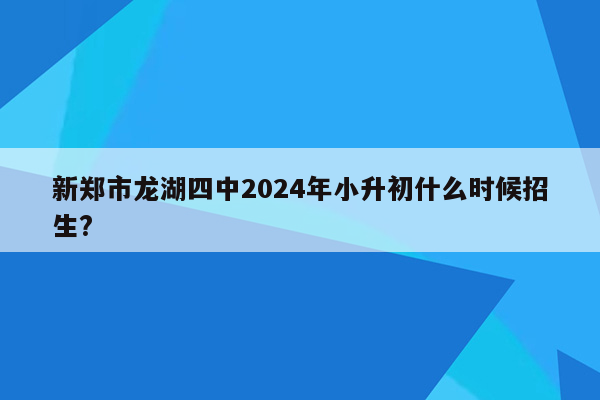 新郑市龙湖四中2024年小升初什么时候招生?