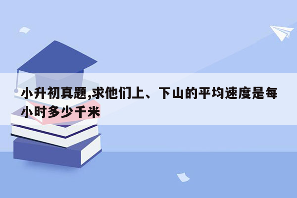 小升初真题,求他们上、下山的平均速度是每小时多少千米