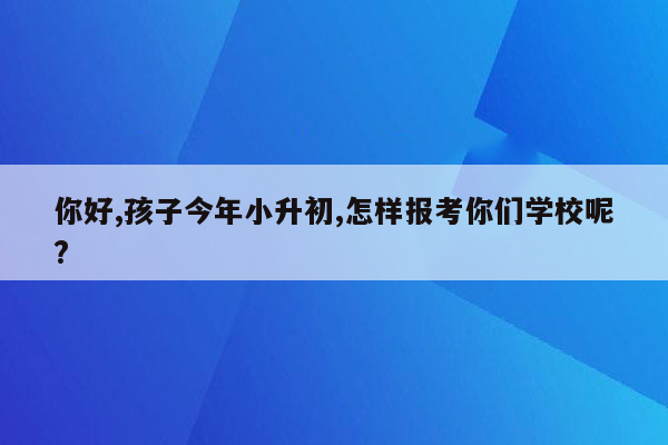 你好,孩子今年小升初,怎样报考你们学校呢?