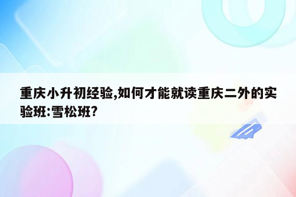 重庆小升初经验,如何才能就读重庆二外的实验班:雪松班?