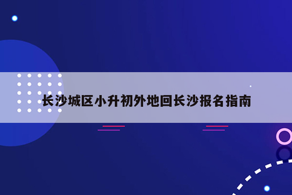 长沙城区小升初外地回长沙报名指南