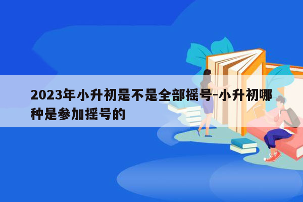 2023年小升初是不是全部摇号-小升初哪种是参加摇号的