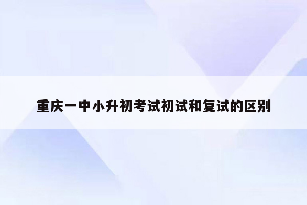 重庆一中小升初考试初试和复试的区别