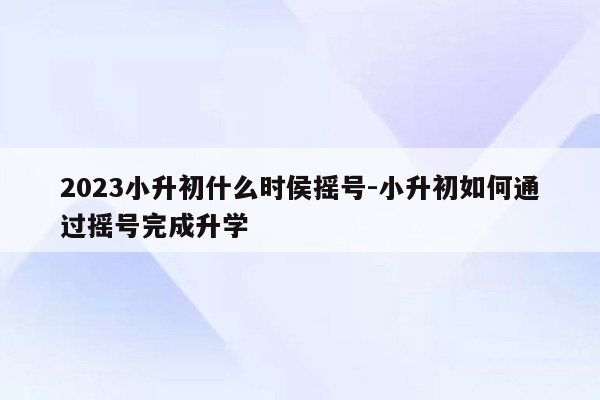 2023小升初什么时侯摇号-小升初如何通过摇号完成升学