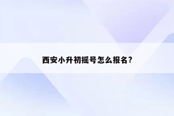 西安小升初摇号怎么报名?