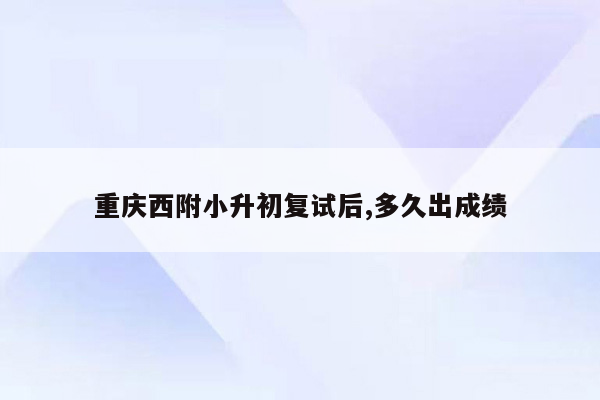 重庆西附小升初复试后,多久出成绩