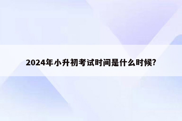 2024年小升初考试时间是什么时候?