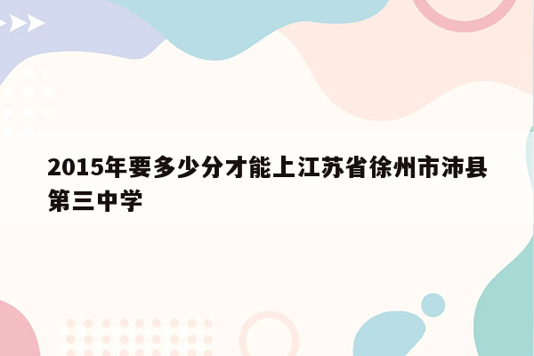 2015年要多少分才能上江苏省徐州市沛县第三中学