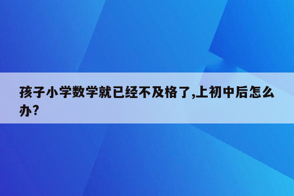 孩子小学数学就已经不及格了,上初中后怎么办?