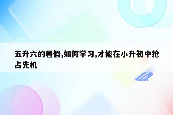 五升六的暑假,如何学习,才能在小升初中抢占先机