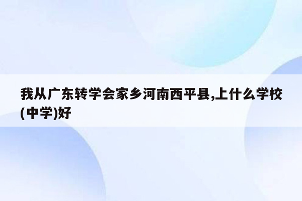 我从广东转学会家乡河南西平县,上什么学校(中学)好