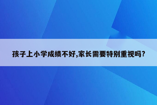 孩子上小学成绩不好,家长需要特别重视吗?