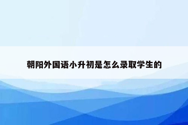 朝阳外国语小升初是怎么录取学生的