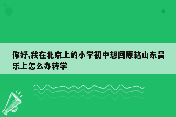 你好,我在北京上的小学初中想回原籍山东昌乐上怎么办转学