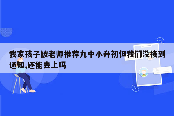 我家孩子被老师推荐九中小升初但我们没接到通知,还能去上吗