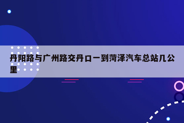 丹阳路与广州路交丹口一到菏泽汽车总站几公里