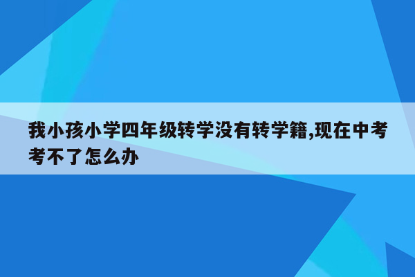 我小孩小学四年级转学没有转学籍,现在中考考不了怎么办