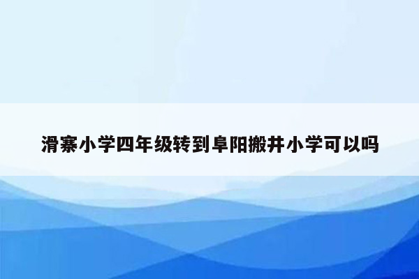 滑寨小学四年级转到阜阳搬井小学可以吗