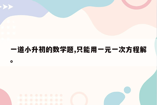 一道小升初的数学题,只能用一元一次方程解。