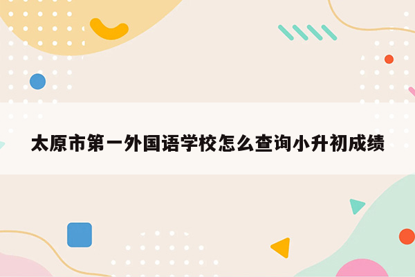 太原市第一外国语学校怎么查询小升初成绩