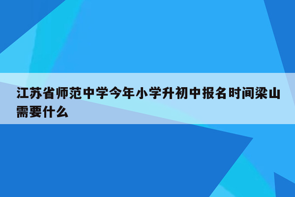 江苏省师范中学今年小学升初中报名时间梁山需要什么