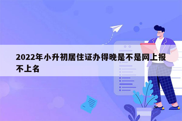 2022年小升初居住证办得晚是不是网上报不上名